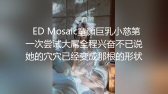   ED Mosaic童顏巨乳小慈第一次尝试大屌全程兴奋不已说她的穴穴已经变成那根的形状