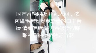 国产香艳四级 淫乱人间，浓密逼毛黑黝黝茂盛看的口干舌燥 情欲沸腾 猛力吞吸揉捏啪啪冲刺抽操娇吟好听啊