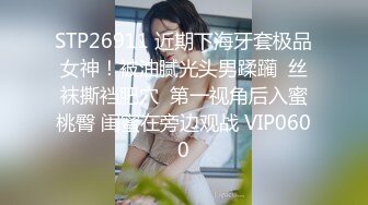 STP26911 近期下海牙套极品女神！被油腻光头男蹂躏  丝袜撕裆肥穴  第一视角后入蜜桃臀 闺蜜在旁边观战 VIP0600