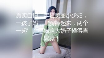 真实自怕，年轻美丽小少妇，一孩子妈，‘胸捧起来，两个一起’。不捧这大奶子操得直晃晃！