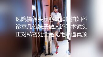 医院摄像头黑客破解偸拍妇科诊室几位妹子做人流手术镜头正对私密处全是无毛嫩逼真顶