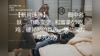 【新片速遞】  ❤️⁎⁺ 圈中名妖❤️Ts陈雯雯 : 和富豪69吃鸡，硬邦邦的互肏，使劲用力草死对方！