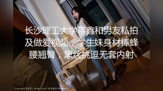 长沙理工大学蒋鑫和男友私拍及做爱视频，学生妹身材棒蜂腰翘臀，黑丝挑逗无套内射