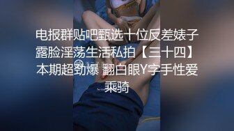 电报群贴吧甄选十位反差婊子露脸淫荡生活私拍【三十四】本期超劲爆 翻白眼Y字手性爱乘骑