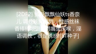 [2DF2] 长发飘飘仙妖ts香奈儿 调教贱狗胖男，性感丝袜香棒棒喂进直男嘴里深喉，淫语调教，很是诱惑![BT种子]