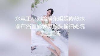 水电工小刘给房东姐姐修热水器在浴室偷装摄像头偷拍她洗澡上厕所