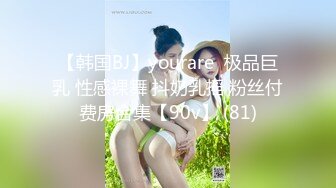 【韩国BJ】yourare  极品巨乳 性感裸舞 抖奶乳摇 粉丝付费房合集【90v】 (81)