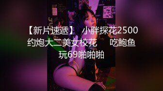 【新片速遞】  小胖探花2500约炮大二美女校花❤️吃鲍鱼玩69啪啪啪