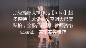 顶级摄影大神作品【luka】超多模特，大学生，空姐大尺度私拍，全极品视图，教师资格证验证，美轮美奂佳作