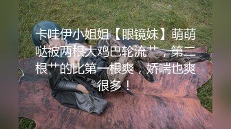 卡哇伊小姐姐【眼镜妹】萌萌哒被两根大鸡巴轮流艹，第二根艹的比第一根爽，娇喘也爽很多！