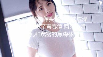 浴室暗藏摄像头偷拍表妹洗澡,脸上长满了青春痘,两只小娇乳和茂密的黑森林