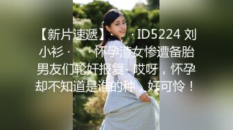 【新片速遞】·❤️· ID5224 刘小衫 ·❤️· 怀孕渣女惨遭备胎男友们轮奸报复- 哎呀，怀孕却不知道是谁的种，好可怜！