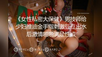 《女性私密大保健》男技师给少妇推油金手指刺激豆豆出水后激情啪啪满足性欲