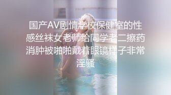 国产AV剧情学校保健室的性感丝袜女老师给同学老二擦药消肿被啪啪戴着眼镜样子非常淫骚