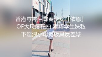 香港零零后青春少女「依恩」OF大尺度私拍 乖巧学生妹私下淫浪小母狗极具反差婊