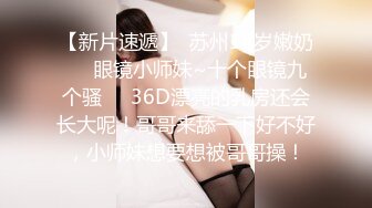 【新片速遞】  苏州18岁嫩奶❤️眼镜小师妹~十个眼镜九个骚❤️36D漂亮的乳房还会长大呢！哥哥来舔一下好不好，小师妹想要想被哥哥操！