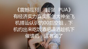 《震撼福利❤️超强✿PUA》有经济实力真实原创大神坐飞机搭讪认识的00后空姐，下机约出来吃饭酒吧潇洒趁机下催情葯，逼老紧了