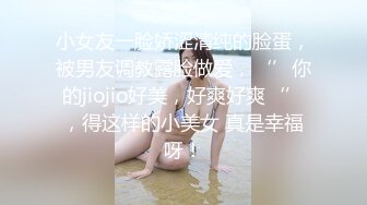 小女友一脸娇涩清纯的脸蛋，被男友调教露脸做爱，‘’你的jiojio好美，好爽好爽‘’，得这样的小美女 真是幸福呀！