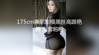 175cm兼职车模黑丝高跟艳舞 无套啪啪