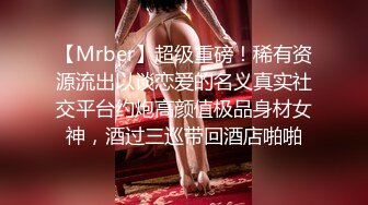 【Mrber】超级重磅！稀有资源流出以谈恋爱的名义真实社交平台约炮高颜值极品身材女神，酒过三巡带回酒店啪啪