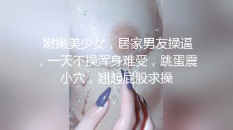  嫩嫩美少女，居家男友操逼，一天不操浑身难受，跳蛋震小穴，翘起屁股求操