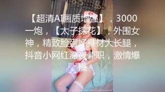 【超清AI画质增强】，3000一炮，【太子探花】，外围女神，精致脸蛋好身材大长腿，抖音小网红深夜兼职，激情爆操