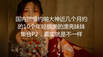 国内顶级约啪大神近几个月约的10个年轻貌美的漂亮妹妹集合P2，真实就是不一样