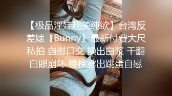 【极品淫娃超美纯欲】台湾反差婊『Bunny』最新付费大尺私拍 自慰口交 操出白浆 干翻白眼崩坏 楼梯露出跳蛋自慰