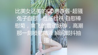 比美女还美的CD惠奈酱-超骚兔子自慰，性感丝袜 自慰棒慰菊，爽飞的震动妖棒，高潮那一刻喷射精液 瞬间颤抖抽搐！