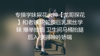 专操学妹探花大神【龙哥探花】和老铁3P轮操巨乳黑丝学妹 爆举抽插 卫生间马桶抬腿后入 爽得呻吟娇喘