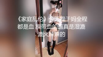 《家庭乱伦》今天操干妈全程都是血 操带血的逼真是湿漉漉火辣辣的