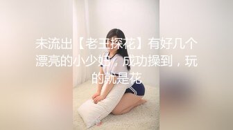 未流出【老王探花】有好几个漂亮的小少妇，成功操到，玩的就是花