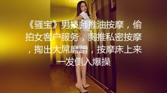 《骚宝》男技师推油按摩，偷拍女客户服务，胸推私密按摩，掏出大屌磨蹭，按摩床上来一发侧入爆操