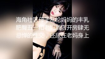 海角社区母子乱伦妈妈的丰乳肥臀五一和老妈酒店开房肆无忌惮的性交，还尿在老妈身上