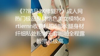 《??精品2K修复??》成人网热门极品身材绝色美女模特cartiernn收费私拍6部长腿身材纤细私处粉嫩无套啪啪全程露脸撸点极高