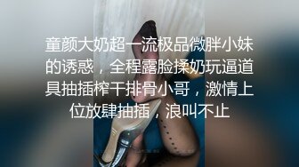 童颜大奶超一流极品微胖小妹的诱惑，全程露脸揉奶玩逼道具抽插榨干排骨小哥，激情上位放肆抽插，浪叫不止