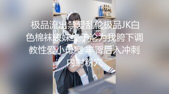  极品流出禁爱乱伦极品JK白色棉袜表妹终于沦为我胯下调教性爱小母狗 丰臀后入冲刺内射粉穴