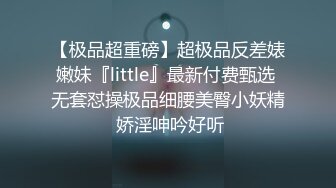 【极品超重磅】超极品反差婊嫩妹『little』最新付费甄选 无套怼操极品细腰美臀小妖精 娇淫呻吟好听