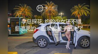     李总探花_约的少女还不错,挺漂亮的，白浆都被干出来了