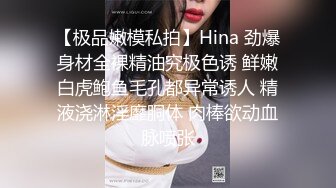 【极品嫩模私拍】Hina 劲爆身材全裸精油究极色诱 鲜嫩白虎鲍鱼毛孔都异常诱人 精液浇淋淫靡胴体 肉棒欲动血脉喷张