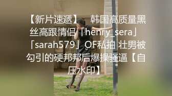 【新片速遞】 ✨韩国高质量黑丝高跟情侣「henry_sera」「sarah579」OF私拍 壮男被勾引的硬邦邦后爆操骚逼【自压水印】