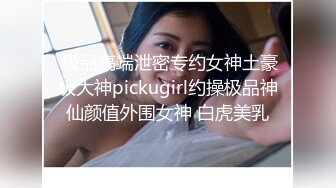  极品高端泄密专约女神土豪级大神pickugirl约操极品神仙颜值外围女神 白虎美乳