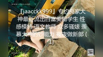 『jaacckk999』专约良家大神最新流出白富美留学生 性感模特 语文教师 众多骚婊 羡慕大神的钞能力 夜夜做新郎 (1)