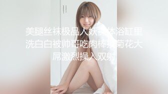 美腿丝袜极品人妖裸体浴缸里洗白白被帅哥吃肉棒摸菊花大屌激烈操入双射