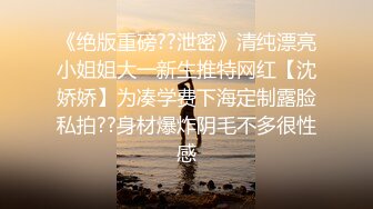 《绝版重磅??泄密》清纯漂亮小姐姐大一新生推特网红【沈娇娇】为凑学费下海定制露脸私拍??身材爆炸阴毛不多很性感