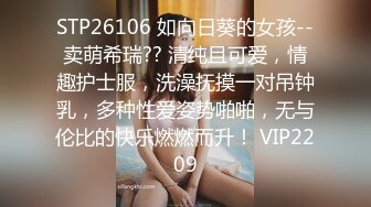 STP26106 如向日葵的女孩--卖萌希瑞?? 清纯且可爱，情趣护士服，洗澡抚摸一对吊钟乳，多种性爱姿势啪啪，无与伦比的快乐燃燃而升！ VIP2209