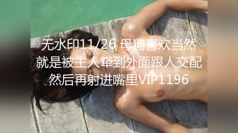 无水印11/26 母狗喜欢当然就是被主人牵到外面跟人交配然后再射进嘴里VIP1196