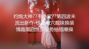 约炮大神??韦小宝??第四波未流出新作-极品嫩穴靓妹换装情趣黑白丝多姿势抽插爆操