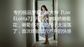 专约极品萝莉嫩妹大神『LovELolita7』开包小学妹娇嫩菊花，嫩菊合不拢的样子太淫荡了，首次体验双穴齐开的快感