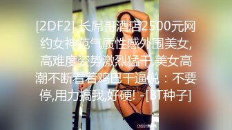 [2DF2] 长屌哥酒店2500元网约女神范气质性感外围美女,高难度姿势激烈猛干,美女高潮不断看着鸡巴干逼说：不要停,用力搞我,好硬! -[BT种子]